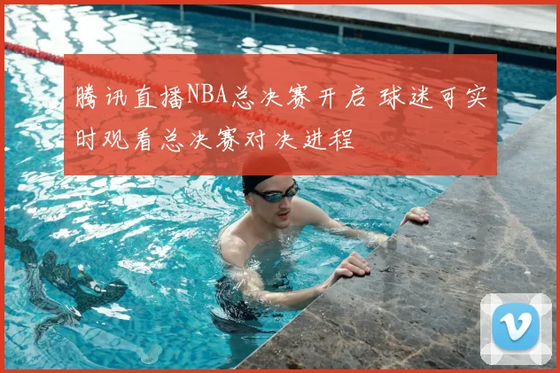 腾讯直播NBA总决赛开启 球迷可实时观看总决赛对决进程