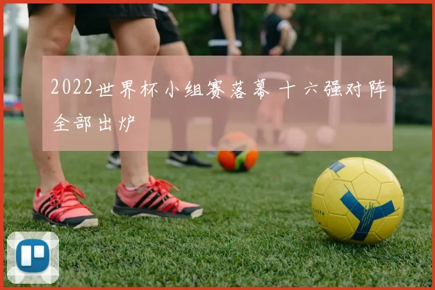 2022世界杯小组赛落幕 十六强对阵全部出炉