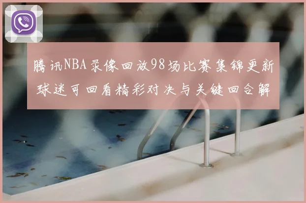 腾讯NBA录像回放98场比赛集锦更新 球迷可回看精彩对决与关键回合解析