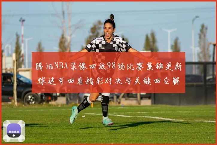 腾讯NBA录像回放98场比赛集锦更新 球迷可回看精彩对决与关键回合解析