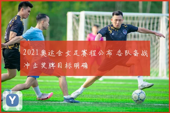 2021奥运会女足赛程公布 各队备战冲击奖牌目标明确