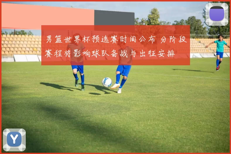 男篮世界杯预选赛时间公布 分阶段赛程将影响球队备战与出征安排