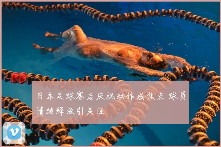 日本足球赛后庆祝动作成焦点 球员情绪释放引关注