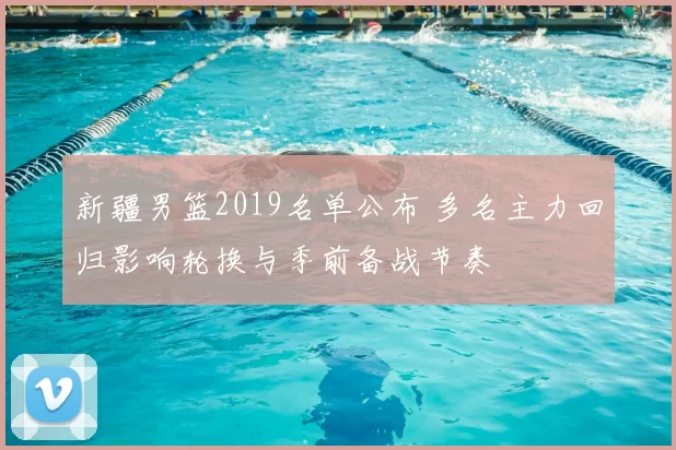 新疆男篮2019名单公布 多名主力回归影响轮换与季前备战节奏