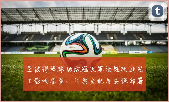 圣彼得堡球场欧冠决赛场馆改造完工影响容量、门票分配与安保部署