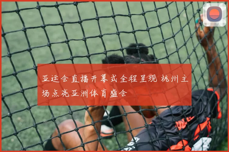 亚运会直播开幕式全程呈现 杭州主场点亮亚洲体育盛会