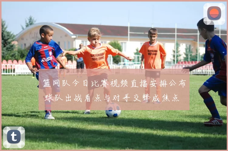 篮网队今日比赛视频直播安排公布 球队出战看点与对手交锋成焦点