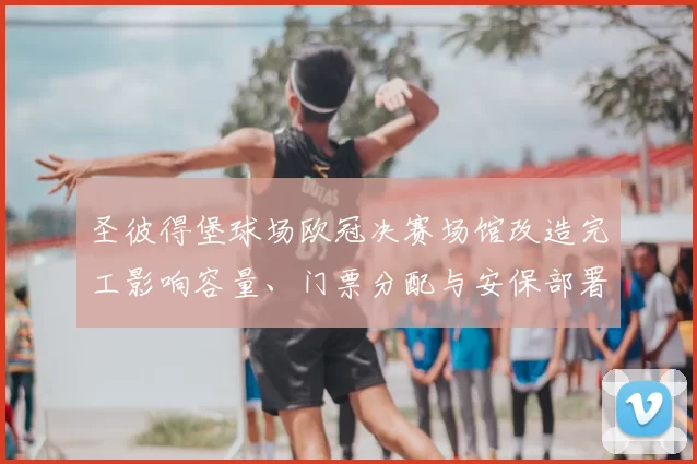 圣彼得堡球场欧冠决赛场馆改造完工影响容量、门票分配与安保部署