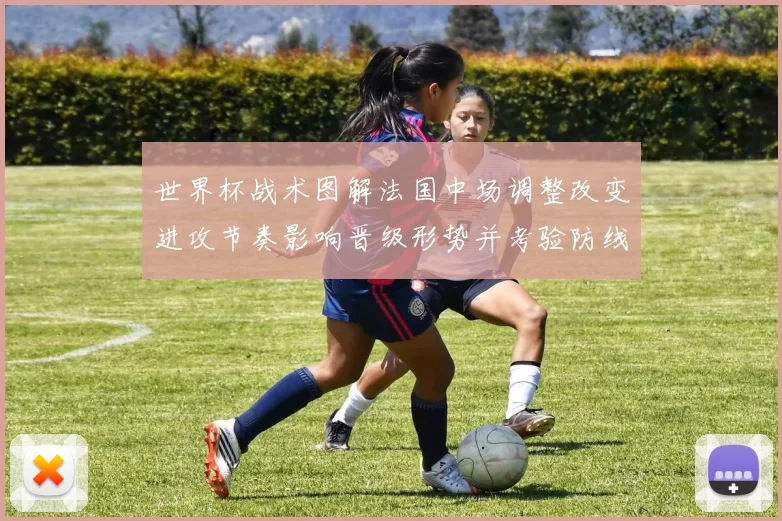世界杯战术图解法国中场调整改变进攻节奏影响晋级形势并考验防线稳定性