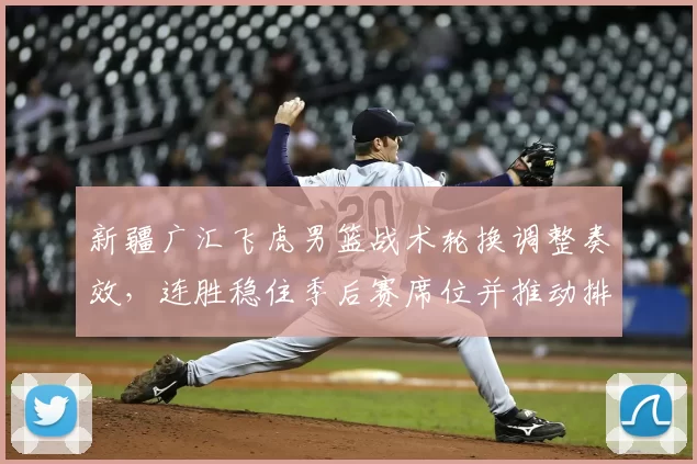 新疆广汇飞虎男篮战术轮换调整奏效，连胜稳住季后赛席位并推动排名提升