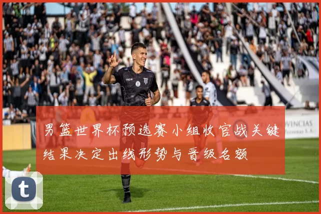 男篮世界杯预选赛小组收官战关键结果决定出线形势与晋级名额