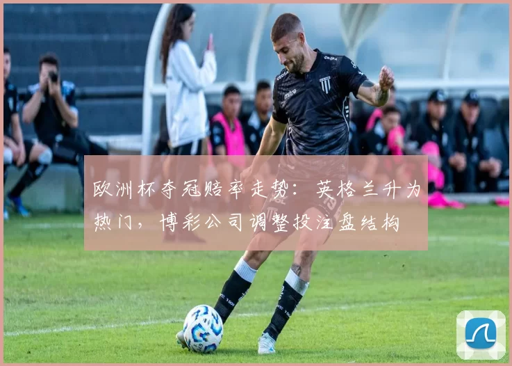 欧洲杯夺冠赔率走势：英格兰升为热门，博彩公司调整投注盘结构