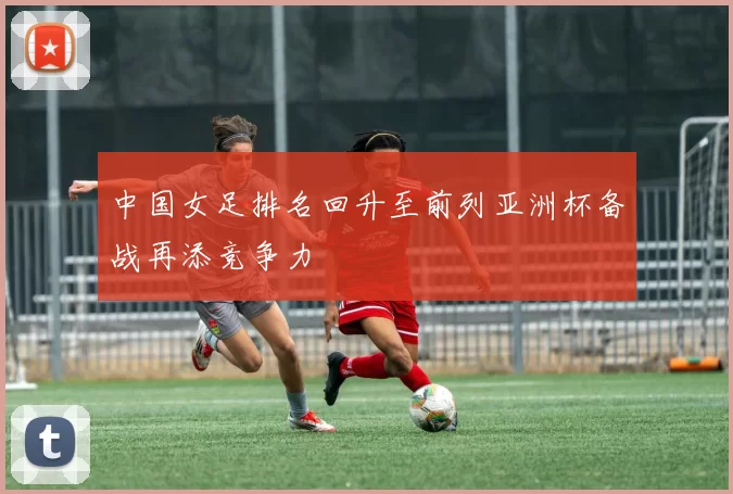 中国女足排名回升至前列亚洲杯备战再添竞争力