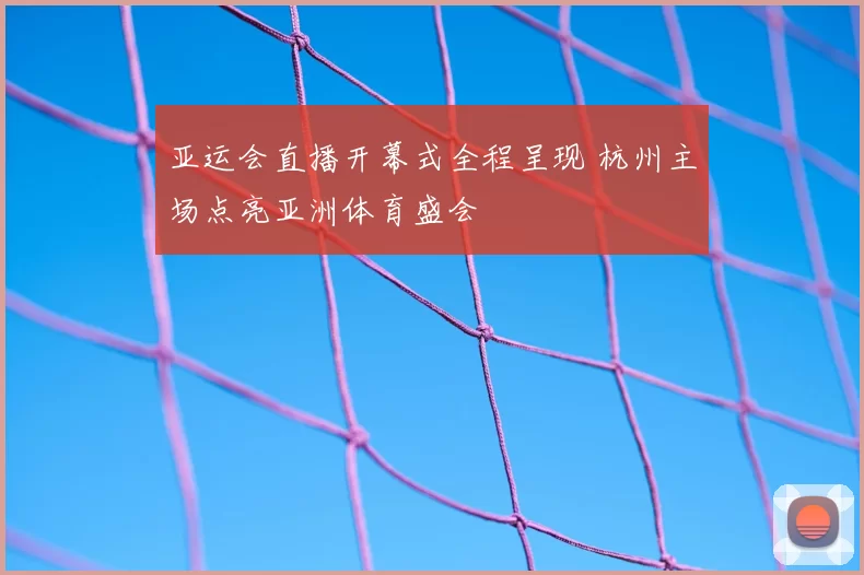 亚运会直播开幕式全程呈现 杭州主场点亮亚洲体育盛会