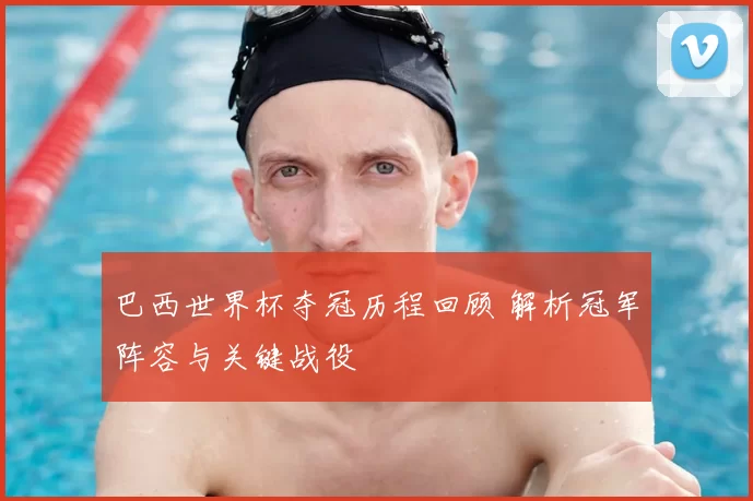 巴西世界杯夺冠历程回顾 解析冠军阵容与关键战役