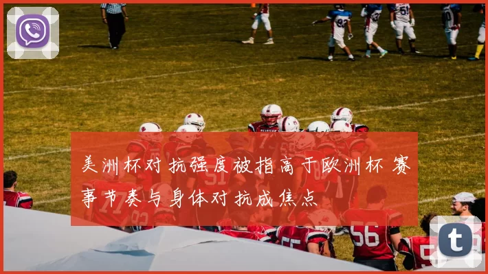 美洲杯对抗强度被指高于欧洲杯 赛事节奏与身体对抗成焦点
