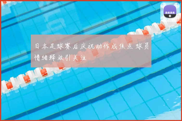 日本足球赛后庆祝动作成焦点 球员情绪释放引关注