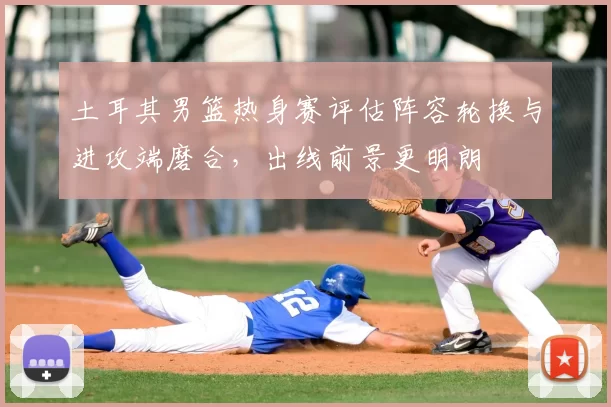 土耳其男篮热身赛评估阵容轮换与进攻端磨合，出线前景更明朗