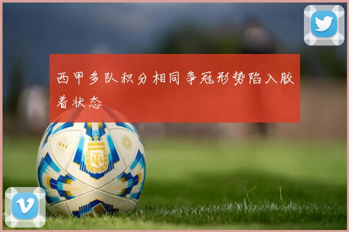 西甲多队积分相同争冠形势陷入胶着状态