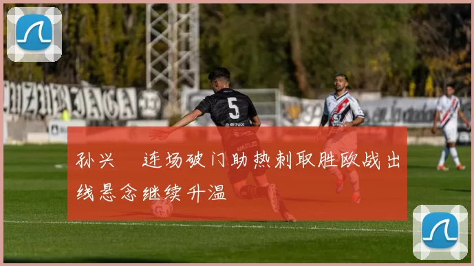 孙兴慜连场破门助热刺取胜欧战出线悬念继续升温