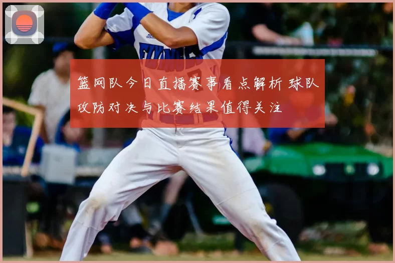 篮网队今日直播赛事看点解析 球队攻防对决与比赛结果值得关注