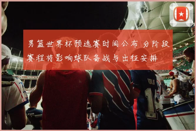 男篮世界杯预选赛时间公布 分阶段赛程将影响球队备战与出征安排