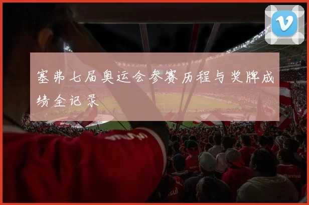 塞弗七届奥运会参赛历程与奖牌成绩全记录