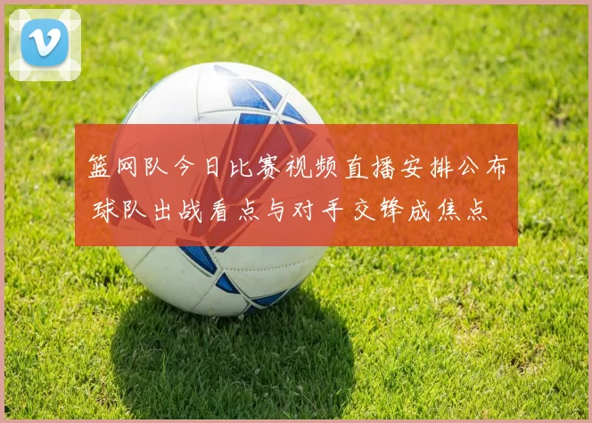 篮网队今日比赛视频直播安排公布 球队出战看点与对手交锋成焦点