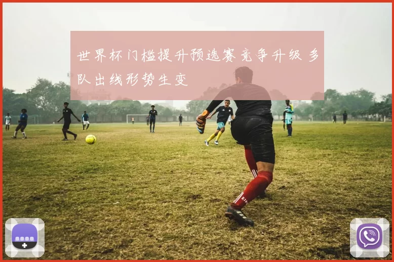 世界杯门槛提升预选赛竞争升级 多队出线形势生变