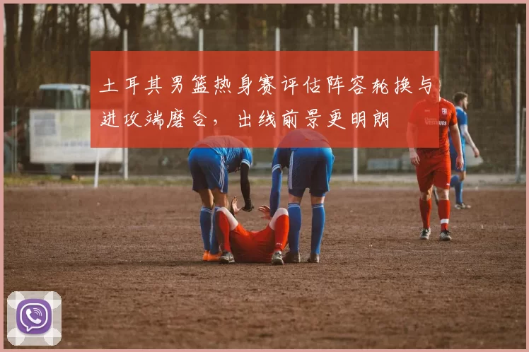 土耳其男篮热身赛评估阵容轮换与进攻端磨合,出线前景更明朗