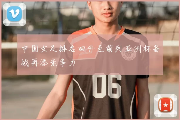 中国女足排名回升至前列亚洲杯备战再添竞争力